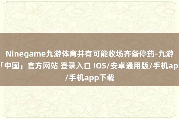 Ninegame九游体育并有可能收场齐备停药-九游体育「中国」官方网站 登录入口 IOS/安卓通用版/手机app下载