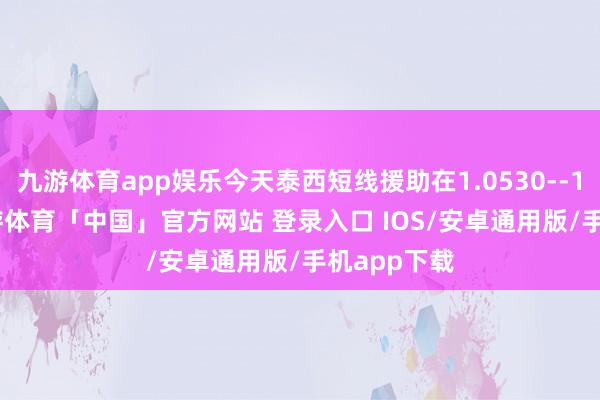 九游体育app娱乐今天泰西短线援助在1.0530--1.0535-九游体育「中国」官方网站 登录入口 IOS/安卓通用版/手机app下载