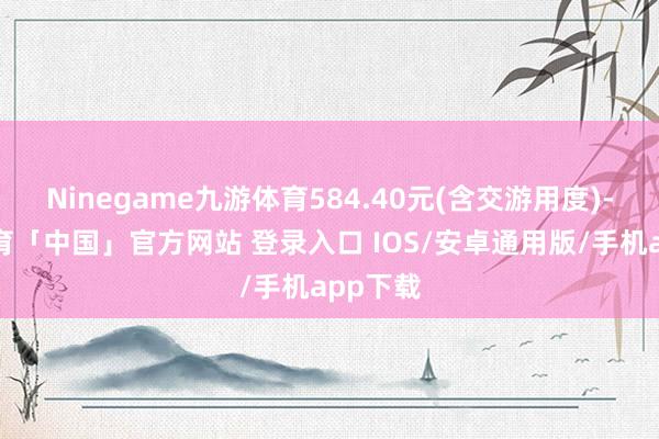 Ninegame九游体育584.40元(含交游用度)-九游体育「中国」官方网站 登录入口 IOS/安卓通用版/手机app下载