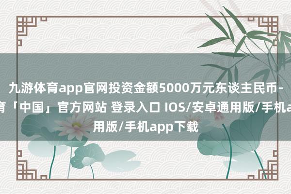 九游体育app官网投资金额5000万元东谈主民币-九游体育「中国」官方网站 登录入口 IOS/安卓通用版/手机app下载