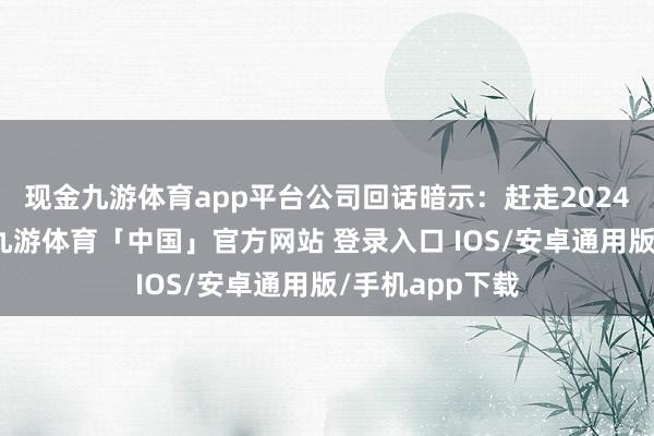 现金九游体育app平台　　公司回话暗示：赶走2024年12月31日-九游体育「中国」官方网站 登录入口 IOS/安卓通用版/手机app下载