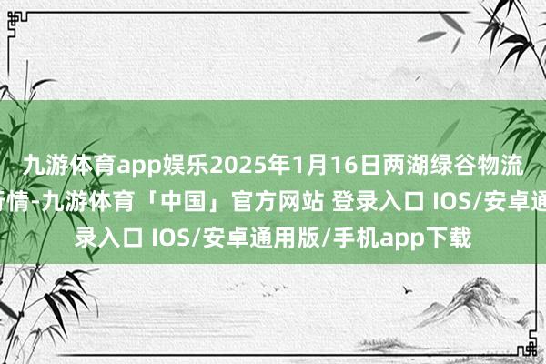 九游体育app娱乐2025年1月16日两湖绿谷物流股份有限公司价钱行情-九游体育「中国」官方网站 登录入口 IOS/安卓通用版/手机app下载