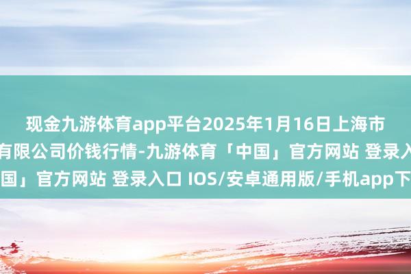 现金九游体育app平台2025年1月16日上海市江桥批发阛阓臆测措置有限公司价钱行情-九游体育「中国」官方网站 登录入口 IOS/安卓通用版/手机app下载