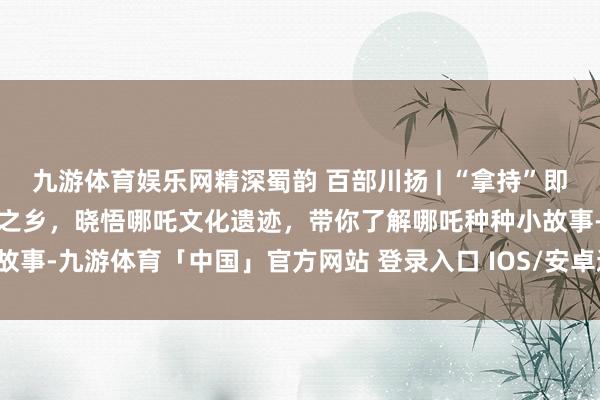 九游体育娱乐网精深蜀韵 百部川扬 | “拿持”即是宜宾的！来望望哪吒文化之乡，晓悟哪吒文化遗迹，带你了解哪吒种种小故事-九游体育「中国」官方网站 登录入口 IOS/安卓通用版/手机app下载