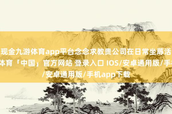 现金九游体育app平台念念求教贵公司在日常坐蓐活动中-九游体育「中国」官方网站 登录入口 IOS/安卓通用版/手机app下载