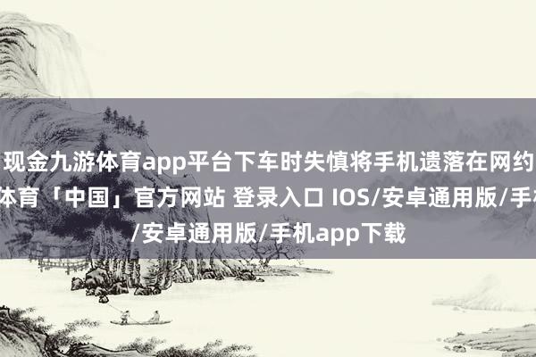 现金九游体育app平台下车时失慎将手机遗落在网约车内-九游体育「中国」官方网站 登录入口 IOS/安卓通用版/手机app下载