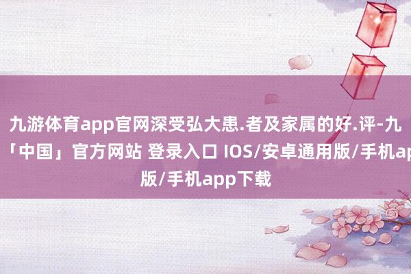 九游体育app官网深受弘大患.者及家属的好.评-九游体育「中国」官方网站 登录入口 IOS/安卓通用版/手机app下载