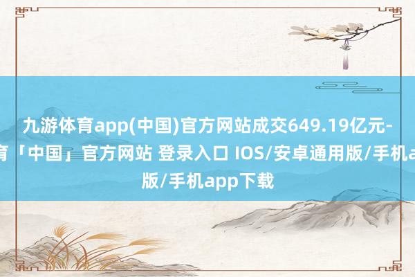 九游体育app(中国)官方网站成交649.19亿元-九游体育「中国」官方网站 登录入口 IOS/安卓通用版/手机app下载