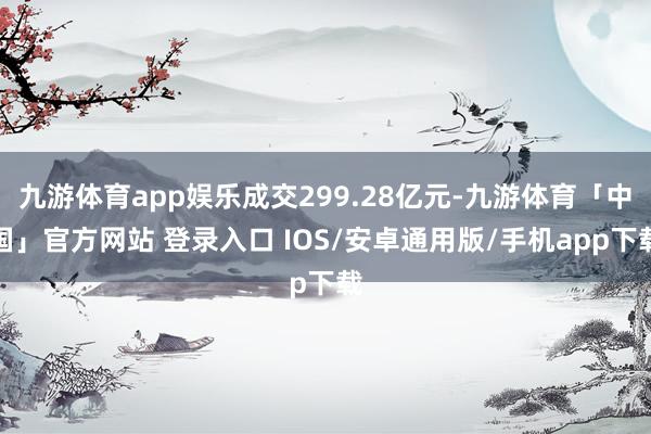九游体育app娱乐成交299.28亿元-九游体育「中国」官方网站 登录入口 IOS/安卓通用版/手机app下载