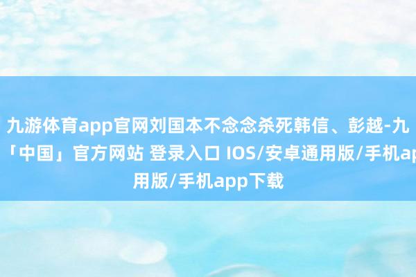 九游体育app官网刘国本不念念杀死韩信、彭越-九游体育「中国」官方网站 登录入口 IOS/安卓通用版/手机app下载