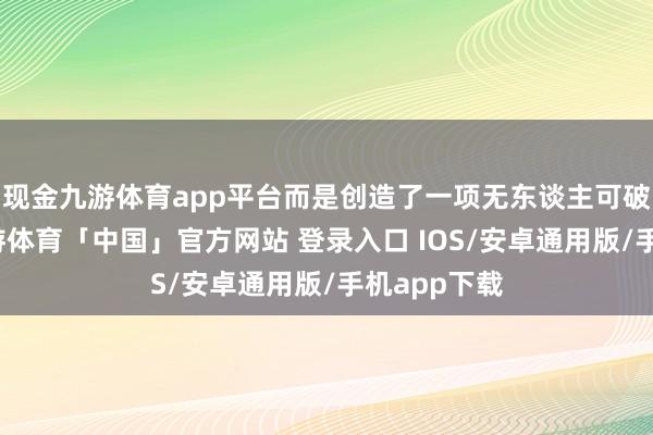 现金九游体育app平台而是创造了一项无东谈主可破的纪录-九游体育「中国」官方网站 登录入口 IOS/安卓通用版/手机app下载