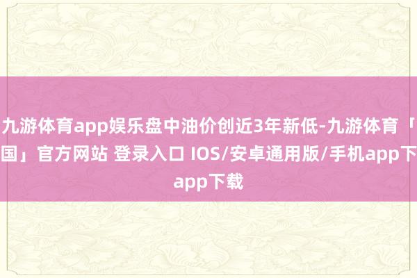 九游体育app娱乐盘中油价创近3年新低-九游体育「中国」官方网站 登录入口 IOS/安卓通用版/手机app下载