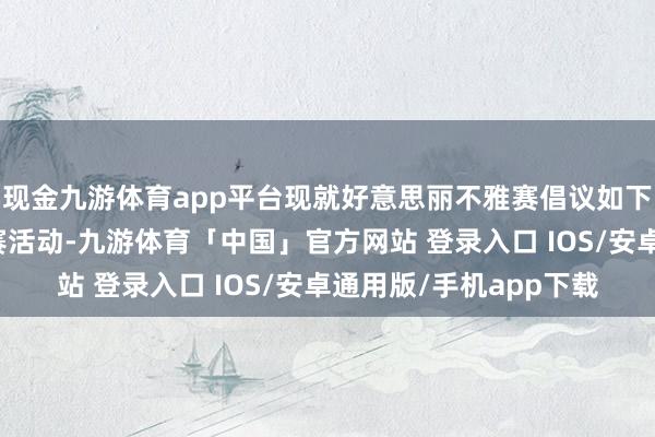 现金九游体育app平台现就好意思丽不雅赛倡议如下：一、请自发顺从竞赛活动-九游体育「中国」官方网站 登录入口 IOS/安卓通用版/手机app下载