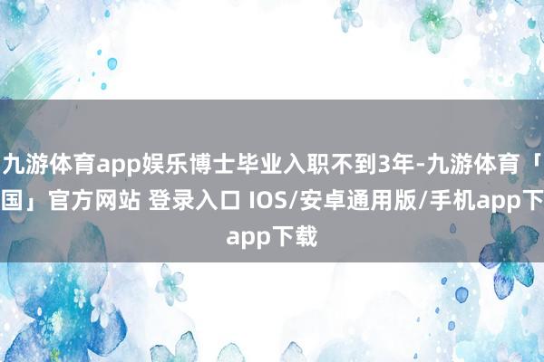 九游体育app娱乐博士毕业入职不到3年-九游体育「中国」官方网站 登录入口 IOS/安卓通用版/手机app下载