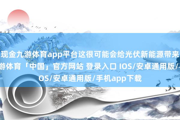现金九游体育app平台这很可能会给光伏新能源带来不利影响-九游体育「中国」官方网站 登录入口 IOS/安卓通用版/手机app下载