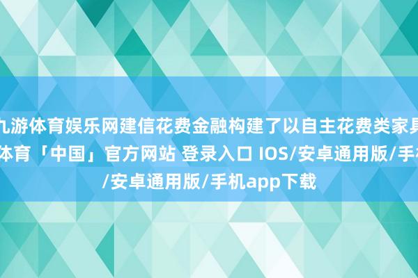 九游体育娱乐网建信花费金融构建了以自主花费类家具为主-九游体育「中国」官方网站 登录入口 IOS/安卓通用版/手机app下载