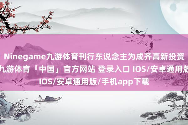 Ninegame九游体育刊行东说念主为成齐高新投资集团有限公司-九游体育「中国」官方网站 登录入口 IOS/安卓通用版/手机app下载