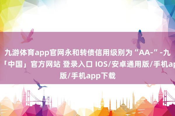 九游体育app官网永和转债信用级别为“AA-”-九游体育「中国」官方网站 登录入口 IOS/安卓通用版/手机app下载
