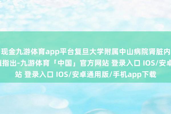 现金九游体育app平台复旦大学附属中山病院肾脏内科主任医师丁小强莳植指出-九游体育「中国」官方网站 登录入口 IOS/安卓通用版/手机app下载