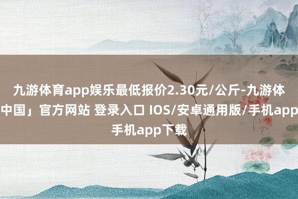 九游体育app娱乐最低报价2.30元/公斤-九游体育「中国」官方网站 登录入口 IOS/安卓通用版/手机app下载