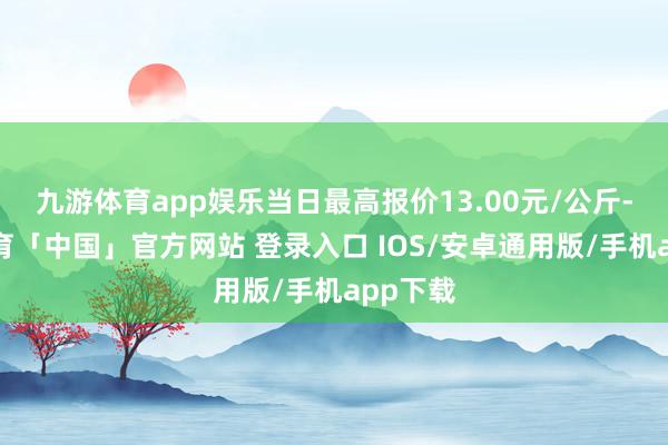 九游体育app娱乐当日最高报价13.00元/公斤-九游体育「中国」官方网站 登录入口 IOS/安卓通用版/手机app下载