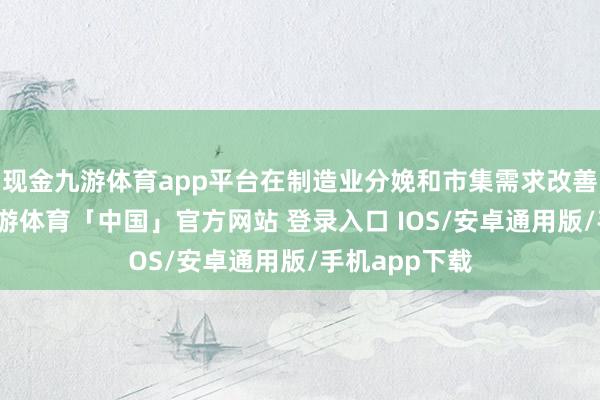 现金九游体育app平台在制造业分娩和市集需求改善的带动下-九游体育「中国」官方网站 登录入口 IOS/安卓通用版/手机app下载