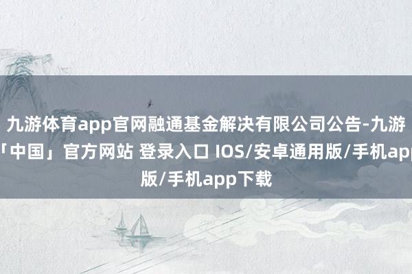九游体育app官网融通基金解决有限公司公告-九游体育「中国」官方网站 登录入口 IOS/安卓通用版/手机app下载