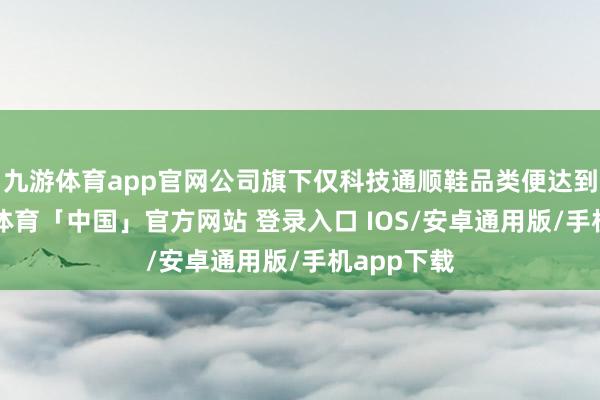 九游体育app官网公司旗下仅科技通顺鞋品类便达到4款-九游体育「中国」官方网站 登录入口 IOS/安卓通用版/手机app下载