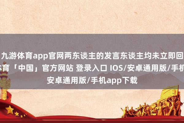 九游体育app官网两东谈主的发言东谈主均未立即回话-九游体育「中国」官方网站 登录入口 IOS/安卓通用版/手机app下载