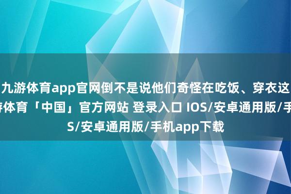 九游体育app官网倒不是说他们奇怪在吃饭、穿衣这些事上-九游体育「中国」官方网站 登录入口 IOS/安卓通用版/手机app下载