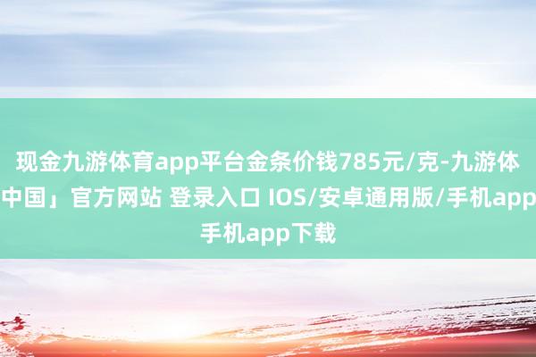 现金九游体育app平台金条价钱785元/克-九游体育「中国」官方网站 登录入口 IOS/安卓通用版/手机app下载