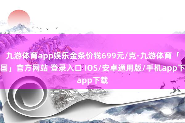 九游体育app娱乐金条价钱699元/克-九游体育「中国」官方网站 登录入口 IOS/安卓通用版/手机app下载