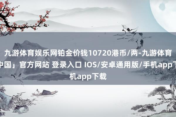 九游体育娱乐网铂金价钱10720港币/两-九游体育「中国」官方网站 登录入口 IOS/安卓通用版/手机app下载