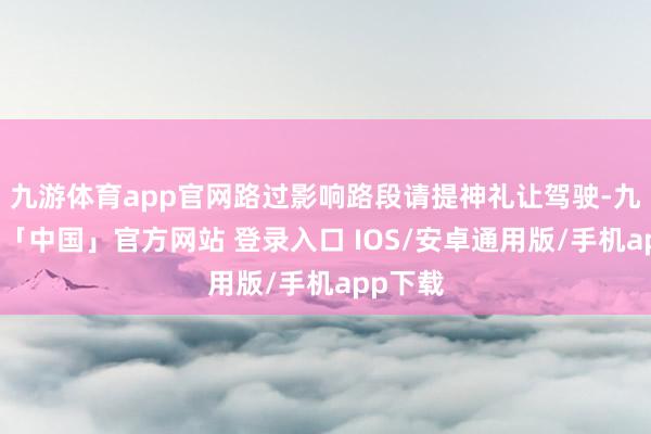 九游体育app官网路过影响路段请提神礼让驾驶-九游体育「中国」官方网站 登录入口 IOS/安卓通用版/手机app下载