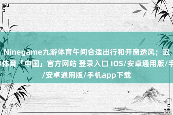Ninegame九游体育午间合适出行和开窗透风；迟早阴凉-九游体育「中国」官方网站 登录入口 IOS/安卓通用版/手机app下载