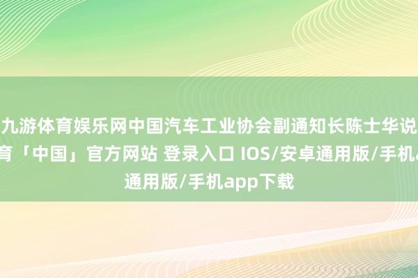 九游体育娱乐网　　中国汽车工业协会副通知长陈士华说-九游体育「中国」官方网站 登录入口 IOS/安卓通用版/手机app下载