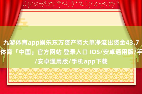 九游体育app娱乐东方资产特大单净流出资金43.72亿元-九游体育「中国」官方网站 登录入口 IOS/安卓通用版/手机app下载