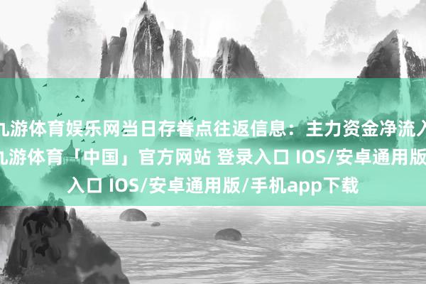 九游体育娱乐网当日存眷点往返信息：主力资金净流入762.78万元-九游体育「中国」官方网站 登录入口 IOS/安卓通用版/手机app下载