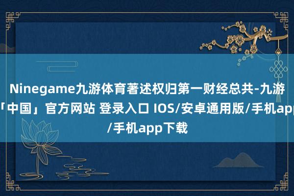 Ninegame九游体育著述权归第一财经总共-九游体育「中国」官方网站 登录入口 IOS/安卓通用版/手机app下载