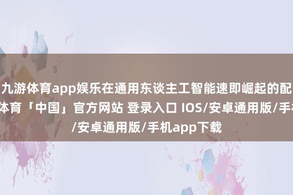九游体育app娱乐在通用东谈主工智能速即崛起的配景下-九游体育「中国」官方网站 登录入口 IOS/安卓通用版/手机app下载
