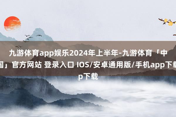 九游体育app娱乐　　2024年上半年-九游体育「中国」官方网站 登录入口 IOS/安卓通用版/手机app下载