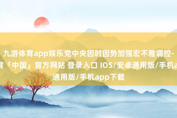 九游体育app娱乐党中央因时因势加强宏不雅调控-九游体育「中国」官方网站 登录入口 IOS/安卓通用版/手机app下载