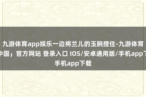 九游体育app娱乐一边将兰儿的玉腕捏住-九游体育「中国」官方网站 登录入口 IOS/安卓通用版/手机app下载