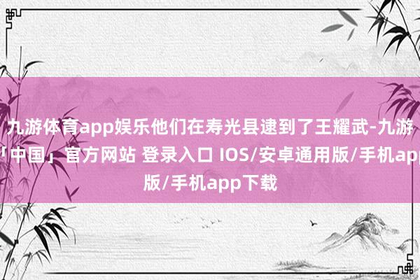 九游体育app娱乐他们在寿光县逮到了王耀武-九游体育「中国」官方网站 登录入口 IOS/安卓通用版/手机app下载