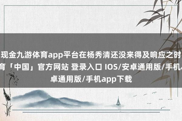 现金九游体育app平台在杨秀清还没来得及响应之时-九游体育「中国」官方网站 登录入口 IOS/安卓通用版/手机app下载