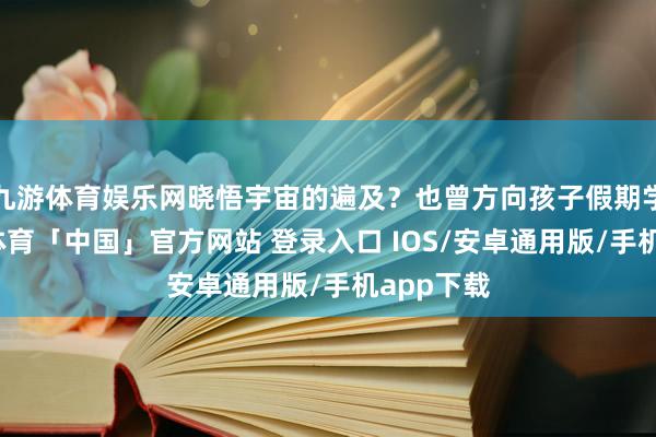 九游体育娱乐网晓悟宇宙的遍及？也曾方向孩子假期学习-九游体育「中国」官方网站 登录入口 IOS/安卓通用版/手机app下载
