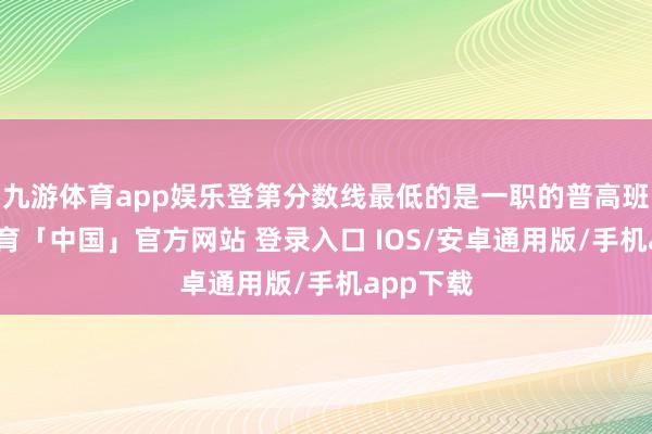 九游体育app娱乐登第分数线最低的是一职的普高班-九游体育「中国」官方网站 登录入口 IOS/安卓通用版/手机app下载