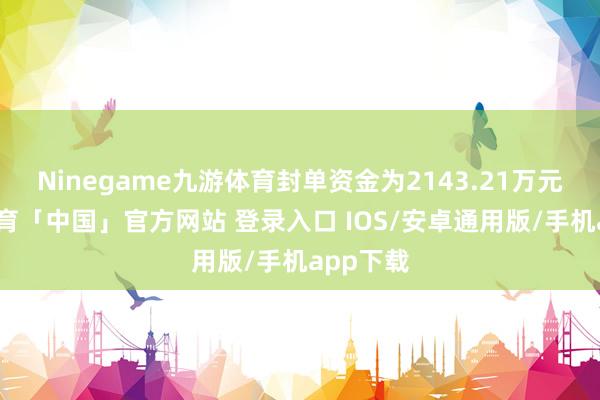 Ninegame九游体育封单资金为2143.21万元-九游体育「中国」官方网站 登录入口 IOS/安卓通用版/手机app下载