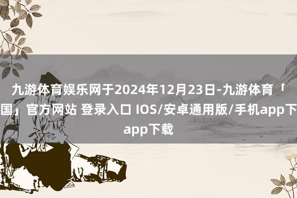九游体育娱乐网于2024年12月23日-九游体育「中国」官方网站 登录入口 IOS/安卓通用版/手机app下载
