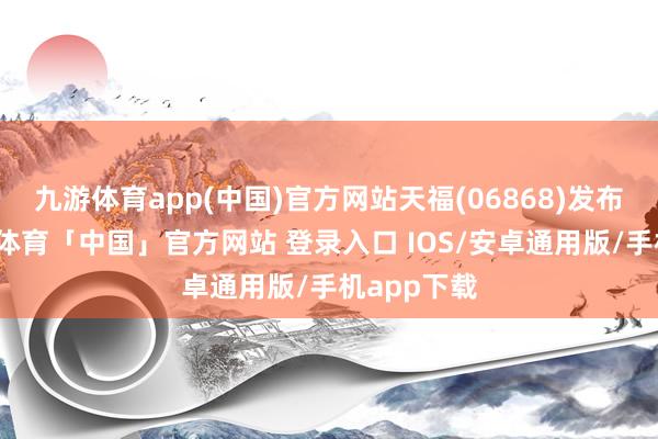 九游体育app(中国)官方网站天福(06868)发布公告-九游体育「中国」官方网站 登录入口 IOS/安卓通用版/手机app下载